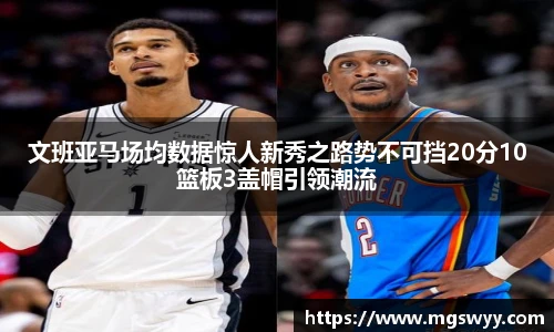 文班亚马场均数据惊人新秀之路势不可挡20分10篮板3盖帽引领潮流
