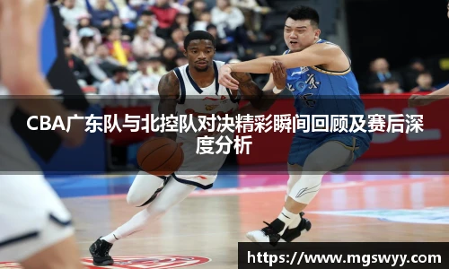 CBA广东队与北控队对决精彩瞬间回顾及赛后深度分析